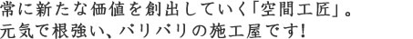 常に新たな価値を創出していく「空間工匠」。元気で根強い、バリバリの施工屋です!